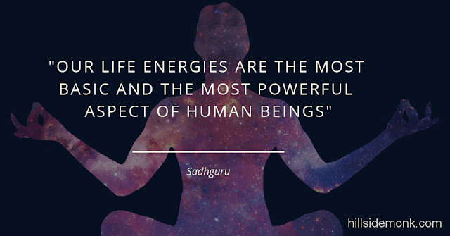 Sadguru Quotes-2 Our life energies are the most basic and the most powerful aspect of human beings. Though most people are unaware of it, whichever way our energies play, that’s the way our bodies and our minds and our emotions play. So, once we get the energies—the fundamentals—moving in one direction, we can make sure that our bodies, emotions, and minds are also moving in that direction. -Sadhguru