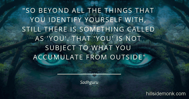 Sadguru Quotes-16 Even if I erase all your memory, still you will be here. Yes? Your family will disappear, your status will disappear, your business will disappear, everything that you own in the world will disappear. But still you are here. So beyond all the things that you identify yourself with, still there is something called as 'you'. That 'you' is not subject to what you accumulate from outside. But unfortunately that 'you' has been so much covered, so much crowded with other things that you never allowed yourself to look at that. You always thought that what you are identified with is much more important than who you really are. Now if your focus shifts, then the other dimension can start opening up for you ~ Sadhguru