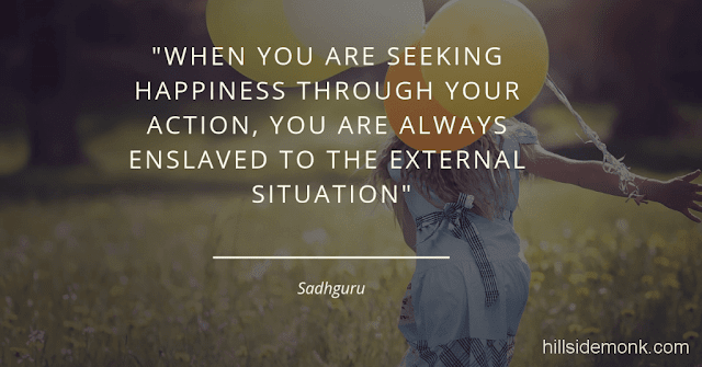 Sadguru Quotes-18 When you are seeking happiness through your action, you are always enslaved to the external situation. As long as you are enslaved to the external situation, you will always be in some level of suffering because the outside situation is never going to be hundred percent in your control~Sadhguru