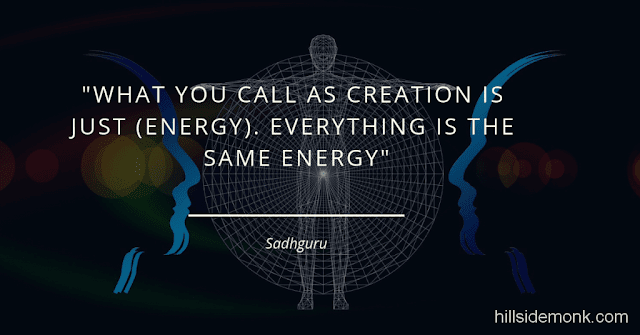 Sadguru Quotes-7 What you call as creation is just (energy). Everything is the same energy. The rock is the same energy. God is also the same energy. This is gross; that is subtle. As you make it more and more subtle, beyond a certain level of subtleness, you call it “Divine.” Below a certain level of grossness, you call it animal; further below that you call it inanimate. It is all the same energy. -Sadhguru